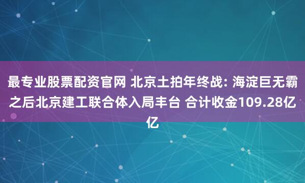 最专业股票配资官网 北京土拍年终战: 海淀巨无霸之后北京建工联合体入局丰台 合计收金109.28亿