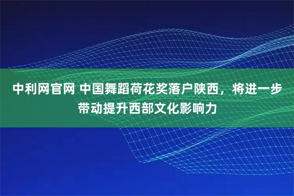 中利网官网 中国舞蹈荷花奖落户陕西，将进一步带动提升西部文化影响力