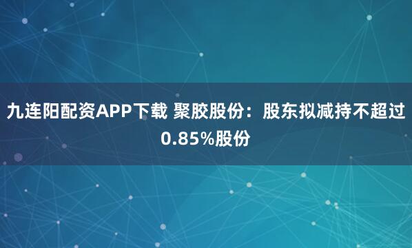 九连阳配资APP下载 聚胶股份：股东拟减持不超过0.85%股份