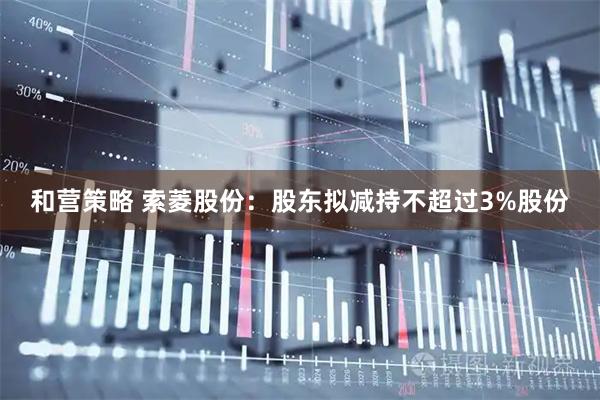 和营策略 索菱股份：股东拟减持不超过3%股份