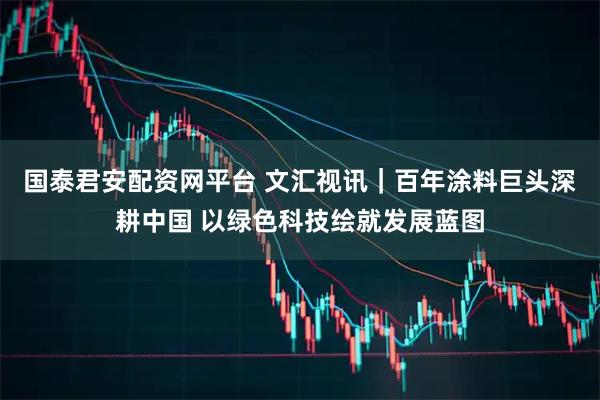国泰君安配资网平台 文汇视讯｜百年涂料巨头深耕中国 以绿色科技绘就发展蓝图