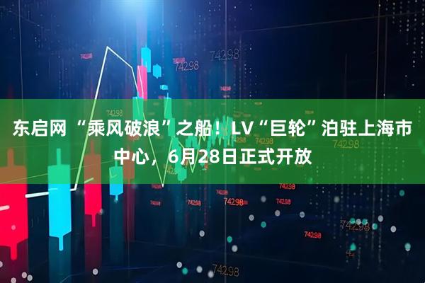 东启网 “乘风破浪”之船！LV“巨轮”泊驻上海市中心，6月28日正式开放