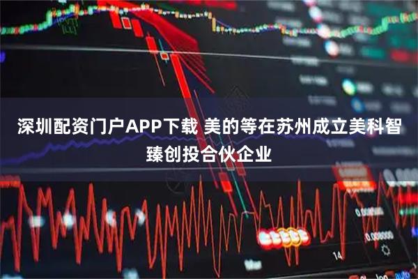 深圳配资门户APP下载 美的等在苏州成立美科智臻创投合伙企业