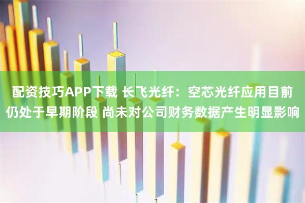 配资技巧APP下载 长飞光纤：空芯光纤应用目前仍处于早期阶段 尚未对公司财务数据产生明显影响