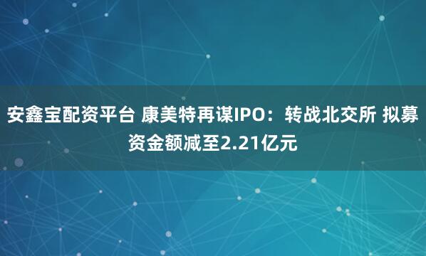 安鑫宝配资平台 康美特再谋IPO：转战北交所 拟募资金额减至2.21亿元