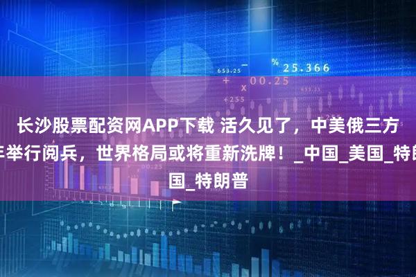 长沙股票配资网APP下载 活久见了，中美俄三方同年举行阅兵，世界格局或将重新洗牌！_中国_美国_特朗普