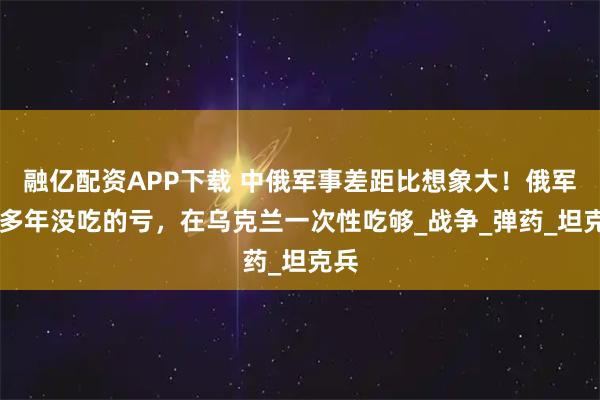 融亿配资APP下载 中俄军事差距比想象大！俄军30多年没吃的亏，在乌克兰一次性吃够_战争_弹药_坦克兵