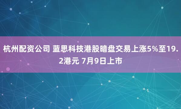 杭州配资公司 蓝思科技港股暗盘交易上涨5%至19.2港元 7月9日上市
