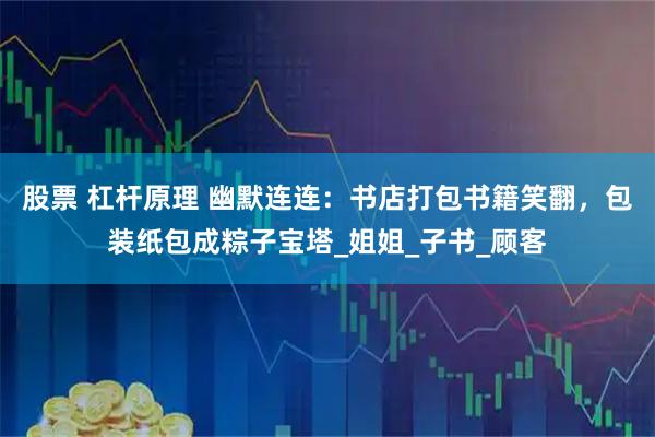 股票 杠杆原理 幽默连连：书店打包书籍笑翻，包装纸包成粽子宝塔_姐姐_子书_顾客