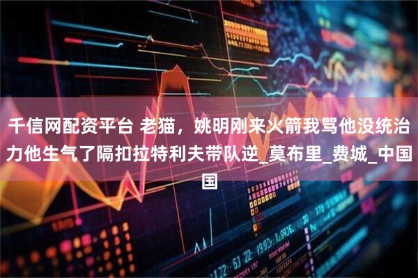 千信网配资平台 老猫，姚明刚来火箭我骂他没统治力他生气了隔扣拉特利夫带队逆_莫布里_费城_中国