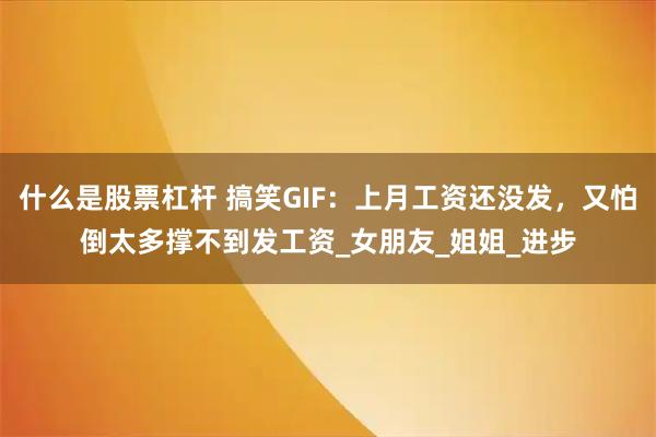 什么是股票杠杆 搞笑GIF：上月工资还没发，又怕倒太多撑不到发工资_女朋友_姐姐_进步