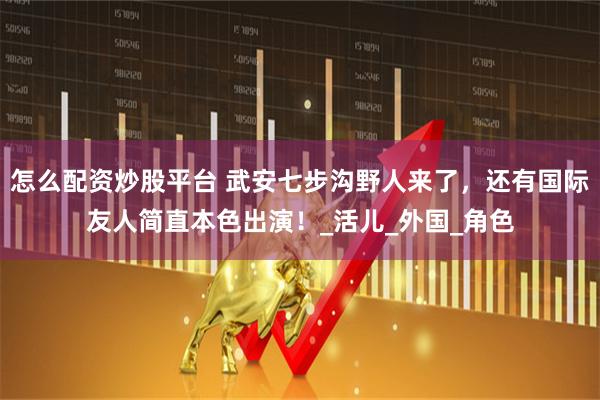 怎么配资炒股平台 武安七步沟野人来了，还有国际友人简直本色出演！_活儿_外国_角色