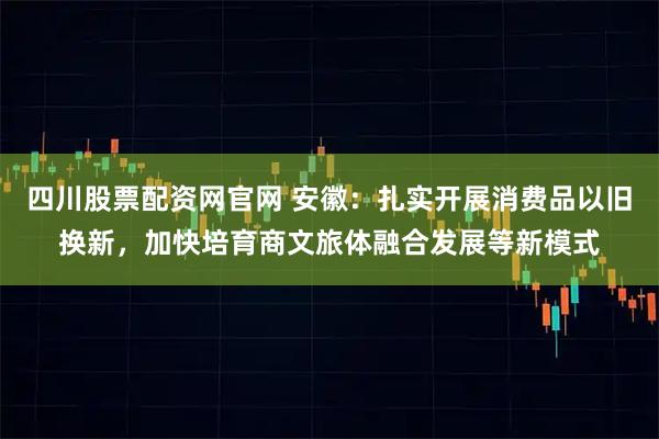四川股票配资网官网 安徽：扎实开展消费品以旧换新，加快培育商文旅体融合发展等新模式