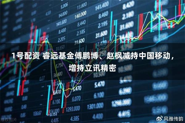 1号配资 睿远基金傅鹏博、赵枫减持中国移动，增持立讯精密