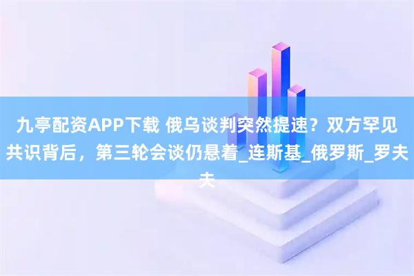 九亭配资APP下载 俄乌谈判突然提速？双方罕见共识背后，第三轮会谈仍悬着_连斯基_俄罗斯_罗夫