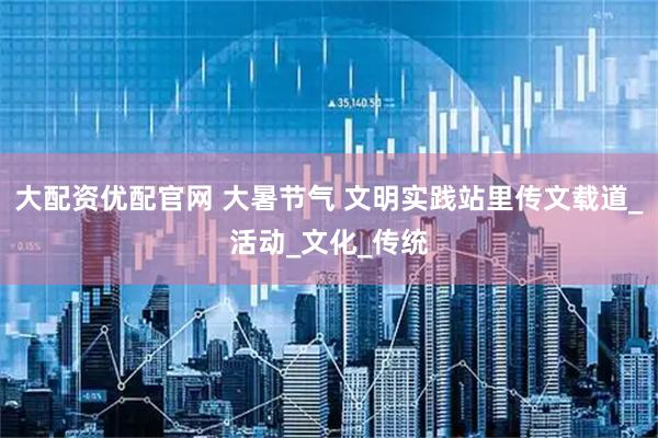 大配资优配官网 大暑节气 文明实践站里传文载道_活动_文化_传统