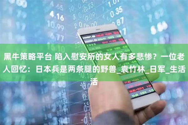 黑牛策略平台 陷入慰安所的女人有多悲惨？一位老人回忆：日本兵是两条腿的野兽_袁竹林_日军_生活