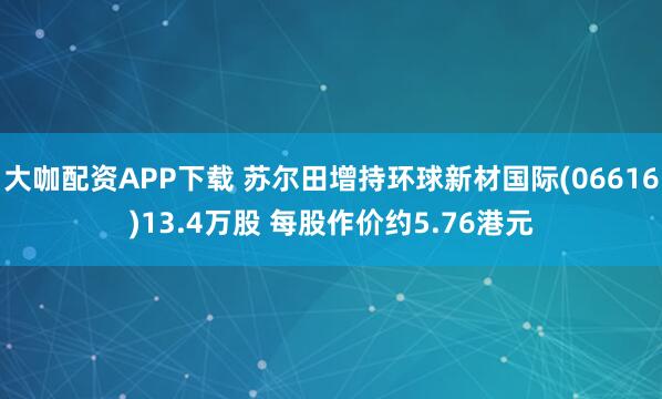 大咖配资APP下载 苏尔田增持环球新材国际(06616)13.4万股 每股作价约5.76港元