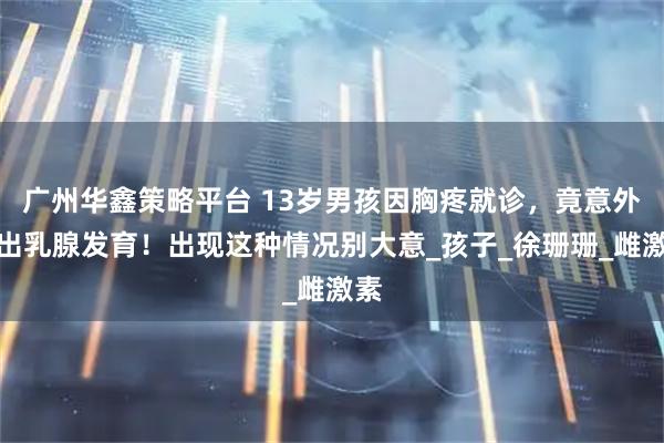 广州华鑫策略平台 13岁男孩因胸疼就诊，竟意外查出乳腺发育！出现这种情况别大意_孩子_徐珊珊_雌激素