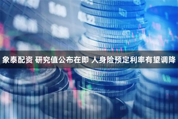 象泰配资 研究值公布在即 人身险预定利率有望调降