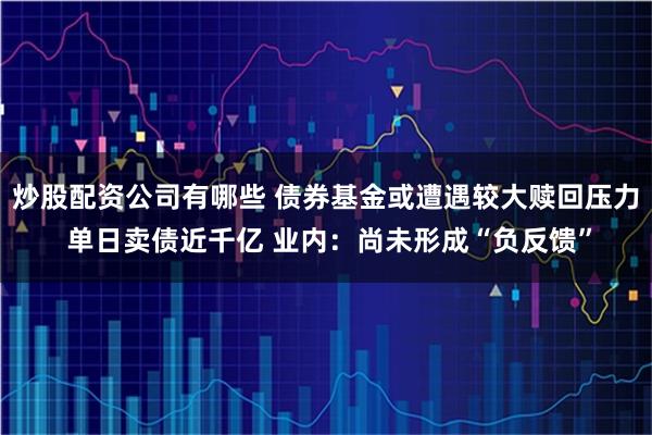 炒股配资公司有哪些 债券基金或遭遇较大赎回压力 单日卖债近千亿 业内：尚未形成“负反馈”