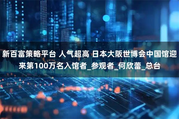 新百富策略平台 人气超高 日本大阪世博会中国馆迎来第100万名入馆者_参观者_何欣蕾_总台