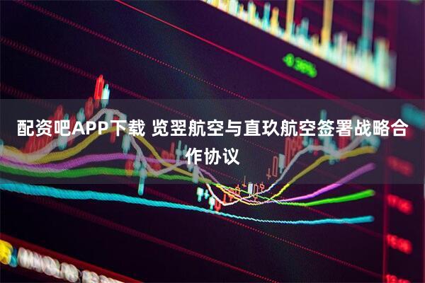 配资吧APP下载 览翌航空与直玖航空签署战略合作协议