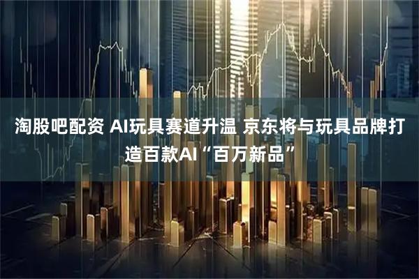 淘股吧配资 AI玩具赛道升温 京东将与玩具品牌打造百款AI“百万新品”