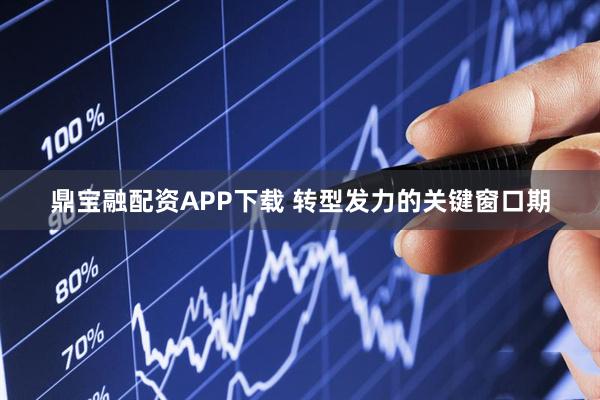 鼎宝融配资APP下载 转型发力的关键窗口期