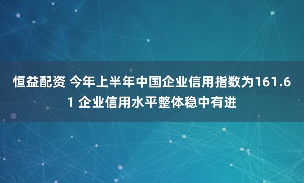 恒益配资 今年上半年中国企业信用指数为161.61 企业信用水平整体稳中有进