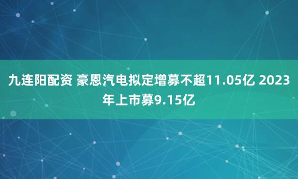 九连阳配资 豪恩汽电拟定增募不超11.05亿 2023年上市募9.15亿