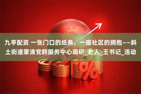 九亭配资 一张门口的纸条，一座社区的拥抱——斜土街道肇清党群服务中心调研_老人_王书记_活动