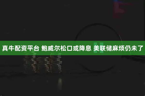 真牛配资平台 鲍威尔松口或降息 美联储麻烦仍未了