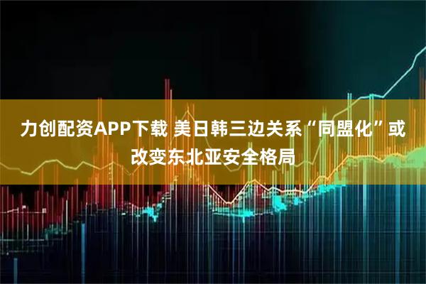 力创配资APP下载 美日韩三边关系“同盟化”或改变东北亚安全格局