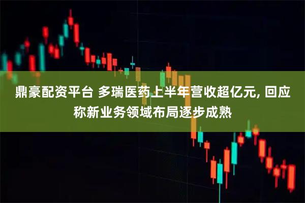 鼎豪配资平台 多瑞医药上半年营收超亿元, 回应称新业务领域布局逐步成熟