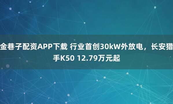金巷子配资APP下载 行业首创30kW外放电，长安猎手K50 12.79万元起