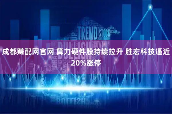 成都赚配网官网 算力硬件股持续拉升 胜宏科技逼近20%涨停