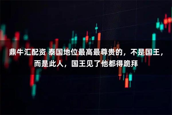 鼎牛汇配资 泰国地位最高最尊贵的,不是国王,而是此人,国王见了他都得跪拜