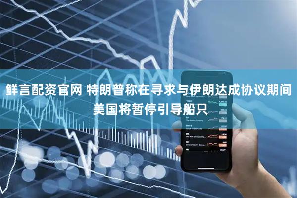 鲜言配资官网 特朗普称在寻求与伊朗达成协议期间 美国将暂停引导船只
