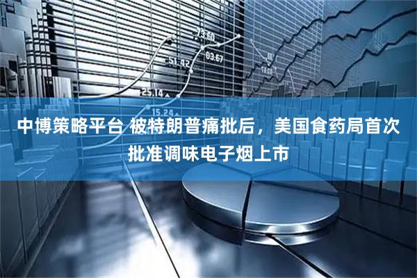 中博策略平台 被特朗普痛批后，美国食药局首次批准调味电子烟上市