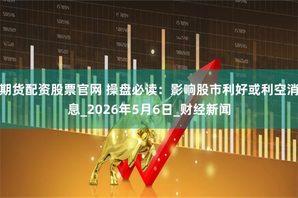 期货配资股票官网 操盘必读：影响股市利好或利空消息_2026年5月6日_财经新闻