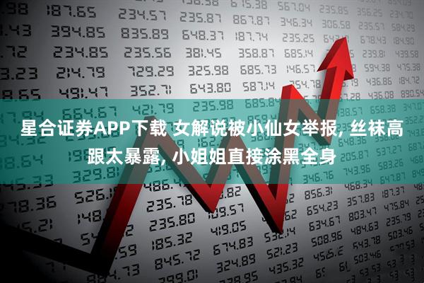 星合证券APP下载 女解说被小仙女举报, 丝袜高跟太暴露, 小姐姐直接涂黑全身