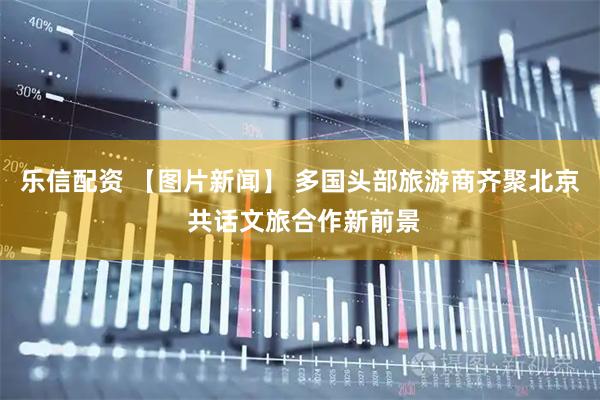 乐信配资 【图片新闻】 多国头部旅游商齐聚北京 共话文旅合作新前景
